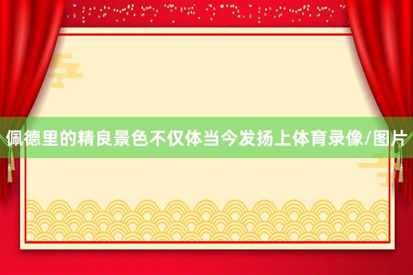 佩德里的精良景色不仅体当今发扬上体育录像/图片