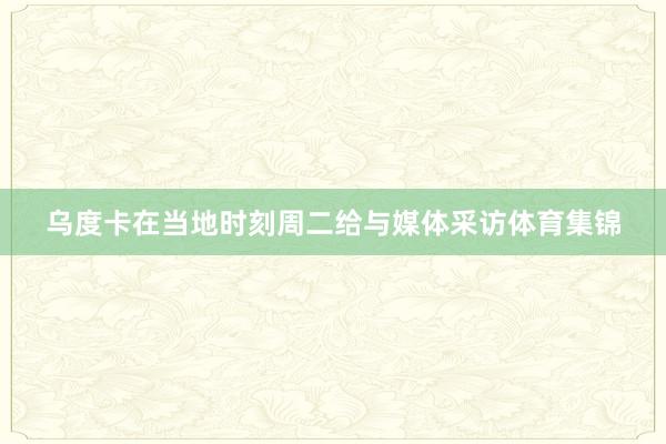 乌度卡在当地时刻周二给与媒体采访体育集锦