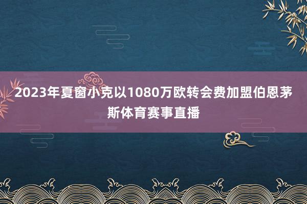 2023年夏窗小克以1080万欧转会费加盟伯恩茅斯体育赛事直播