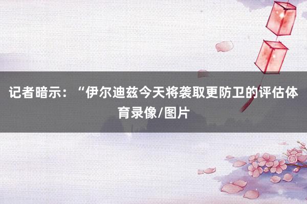 记者暗示：“伊尔迪兹今天将袭取更防卫的评估体育录像/图片