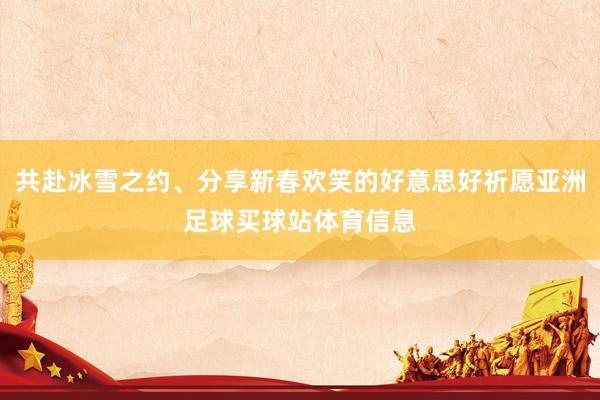 共赴冰雪之约、分享新春欢笑的好意思好祈愿亚洲足球买球站体育信息