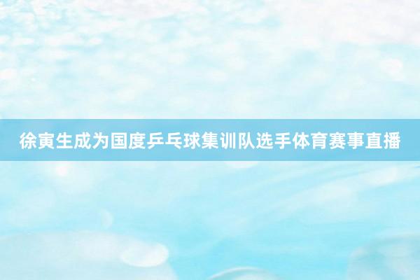 徐寅生成为国度乒乓球集训队选手体育赛事直播