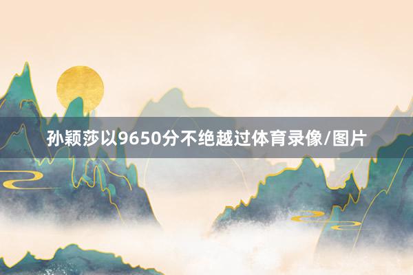 孙颖莎以9650分不绝越过体育录像/图片