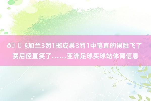 😧加兰3罚1掷成果3罚1中笔直的得胜飞了 赛后径直笑了……亚洲足球买球站体育信息