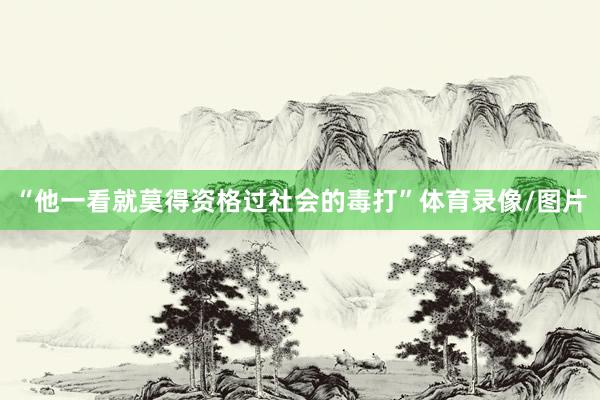 “他一看就莫得资格过社会的毒打”体育录像/图片