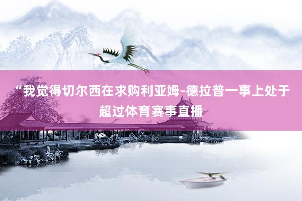 “我觉得切尔西在求购利亚姆-德拉普一事上处于超过体育赛事直播