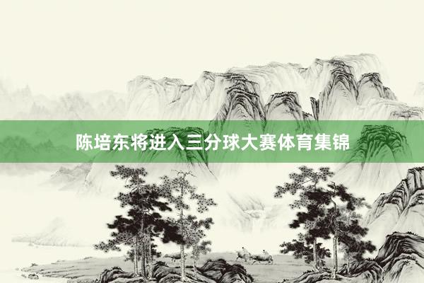 陈培东将进入三分球大赛体育集锦