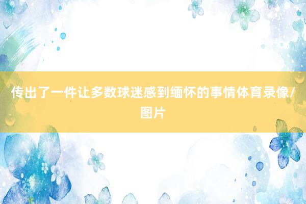 传出了一件让多数球迷感到缅怀的事情体育录像/图片