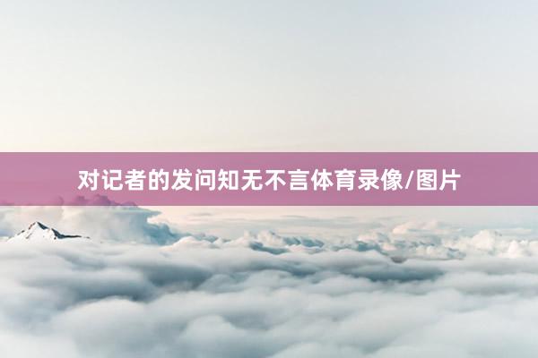 对记者的发问知无不言体育录像/图片