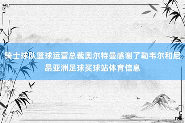 骑士球队篮球运营总裁奥尔特曼感谢了勒韦尔和尼昂亚洲足球买球站体育信息