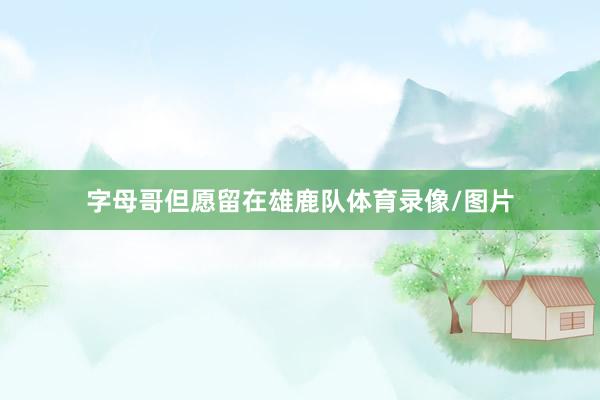 字母哥但愿留在雄鹿队体育录像/图片