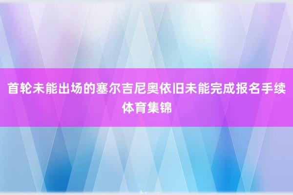 首轮未能出场的塞尔吉尼奥依旧未能完成报名手续体育集锦