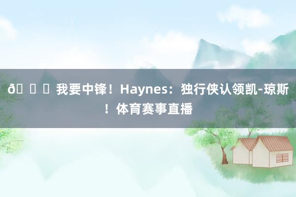 😍我要中锋！Haynes：独行侠认领凯-琼斯！体育赛事直播