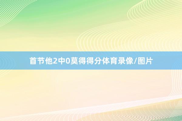 首节他2中0莫得得分体育录像/图片