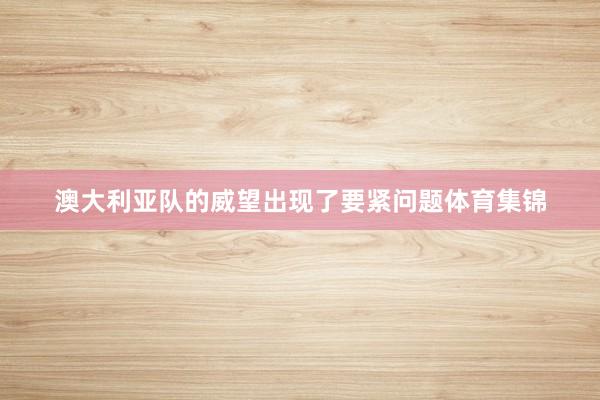 澳大利亚队的威望出现了要紧问题体育集锦