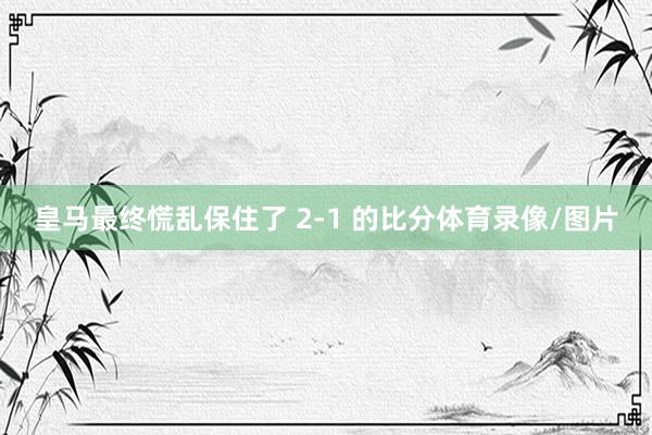 皇马最终慌乱保住了 2-1 的比分体育录像/图片