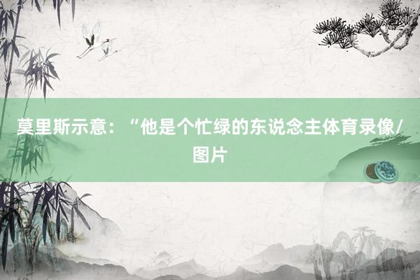 莫里斯示意：“他是个忙绿的东说念主体育录像/图片
