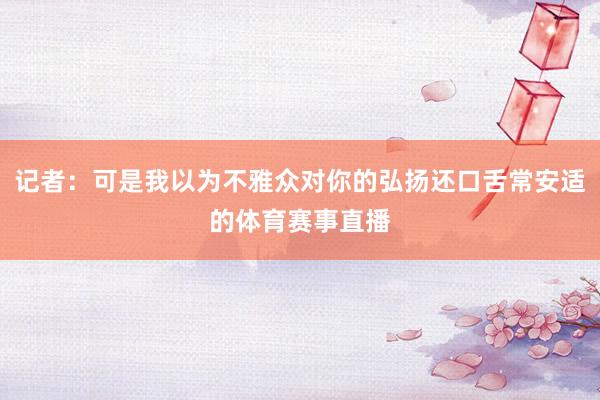 记者：可是我以为不雅众对你的弘扬还口舌常安适的体育赛事直播