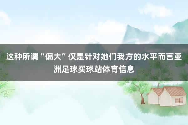 这种所谓“偏大”仅是针对她们我方的水平而言亚洲足球买球站体育信息