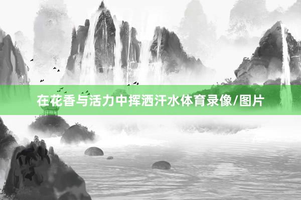在花香与活力中挥洒汗水体育录像/图片
