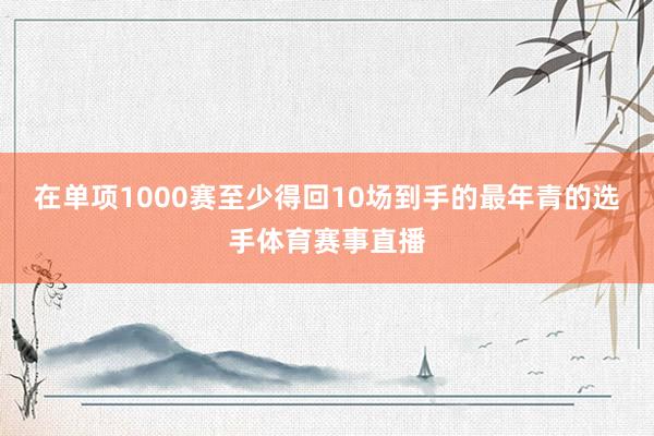 在单项1000赛至少得回10场到手的最年青的选手体育赛事直播