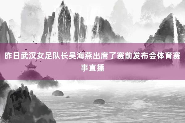 昨日武汉女足队长吴海燕出席了赛前发布会体育赛事直播