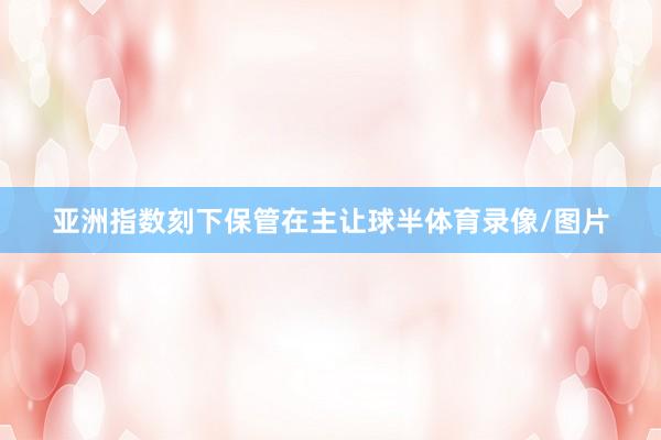 亚洲指数刻下保管在主让球半体育录像/图片