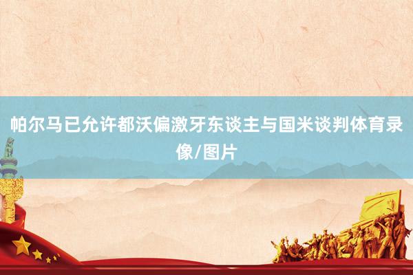 帕尔马已允许都沃偏激牙东谈主与国米谈判体育录像/图片