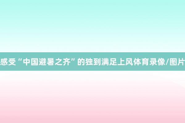 感受“中国避暑之齐”的独到满足上风体育录像/图片