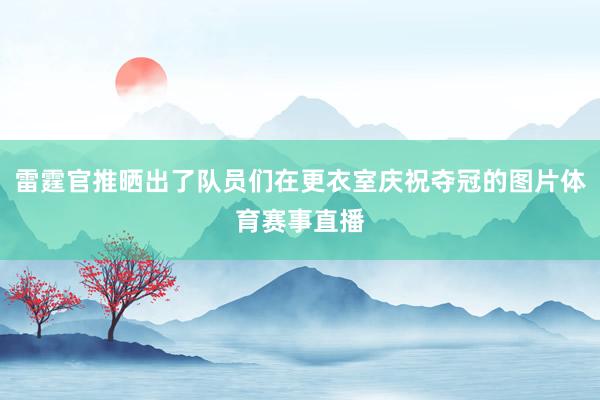 雷霆官推晒出了队员们在更衣室庆祝夺冠的图片体育赛事直播