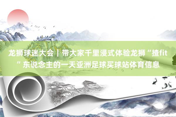 龙狮球迷大会|带大家千里浸式体验龙狮“揸fit”东说念主的一天亚洲足球买球站体育信息