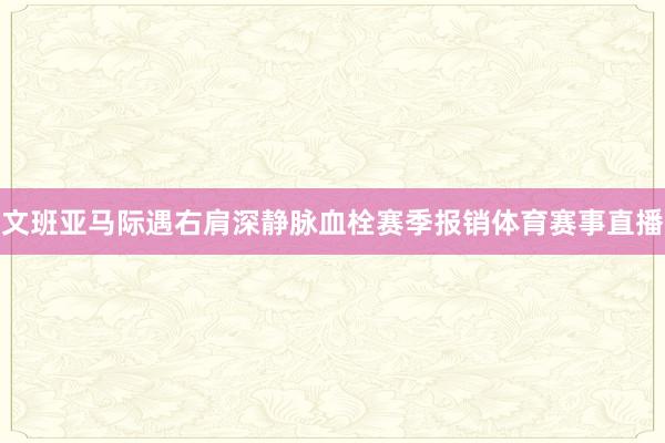 文班亚马际遇右肩深静脉血栓赛季报销体育赛事直播