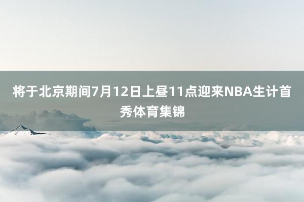 将于北京期间7月12日上昼11点迎来NBA生计首秀体育集锦