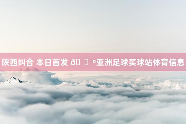 陕西纠合 本日首发 🐺亚洲足球买球站体育信息
