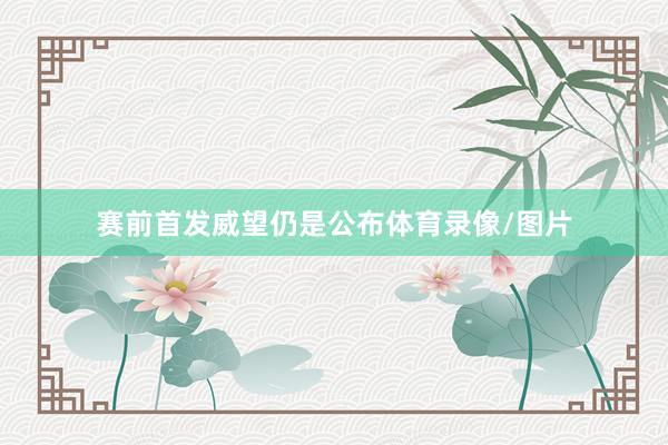 赛前首发威望仍是公布体育录像/图片
