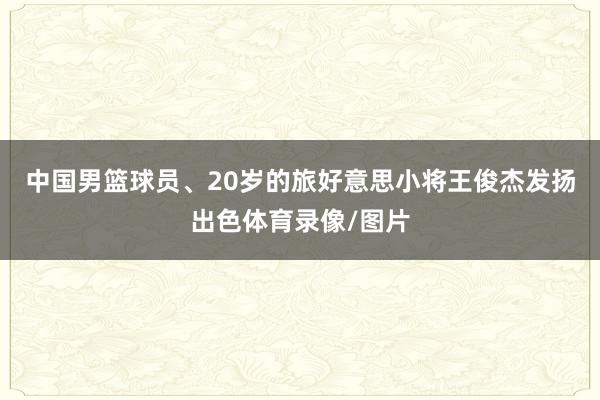 中国男篮球员、20岁的旅好意思小将王俊杰发扬出色体育录像/图片