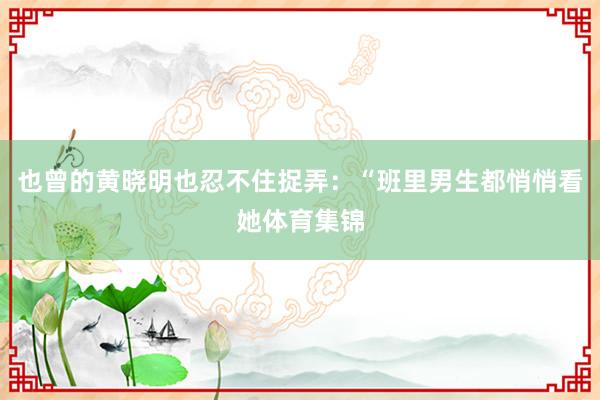 也曾的黄晓明也忍不住捉弄：“班里男生都悄悄看她体育集锦