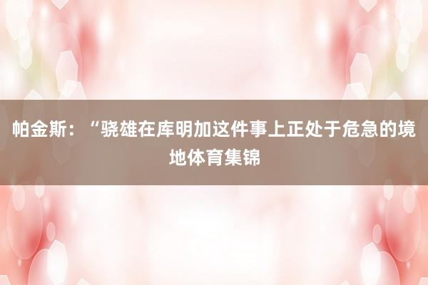 帕金斯：“骁雄在库明加这件事上正处于危急的境地体育集锦