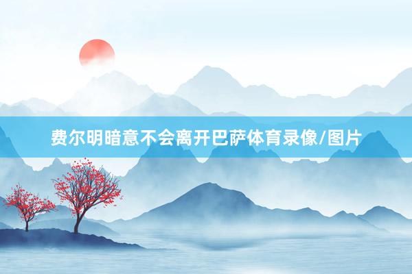 费尔明暗意不会离开巴萨体育录像/图片