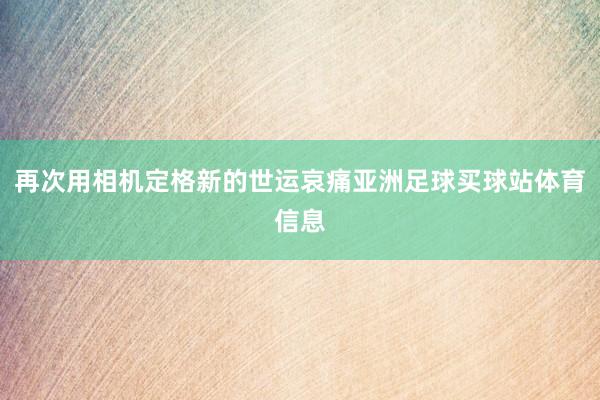 再次用相机定格新的世运哀痛亚洲足球买球站体育信息