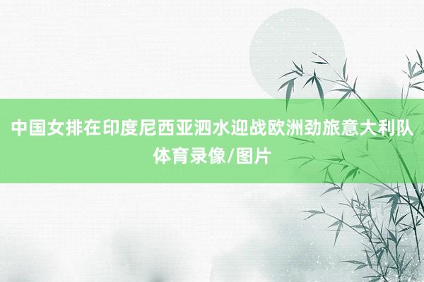 中国女排在印度尼西亚泗水迎战欧洲劲旅意大利队体育录像/图片