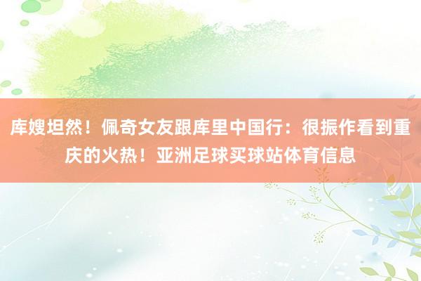 库嫂坦然!佩奇女友跟库里中国行:很振作看到重庆的火热!亚洲足球买球站体育信息