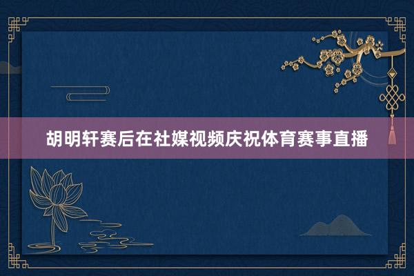胡明轩赛后在社媒视频庆祝体育赛事直播
