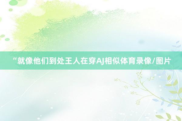 “就像他们到处王人在穿AJ相似体育录像/图片