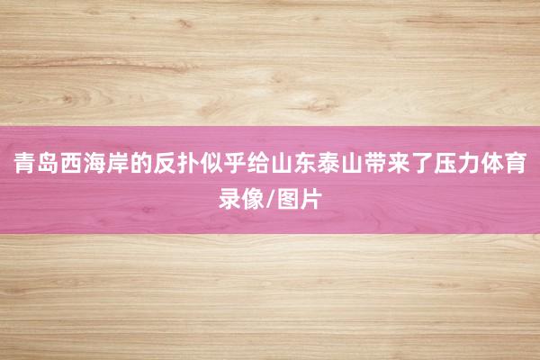 青岛西海岸的反扑似乎给山东泰山带来了压力体育录像/图片