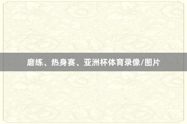 磨练、热身赛、亚洲杯体育录像/图片