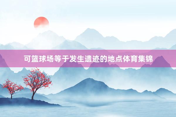 可篮球场等于发生遗迹的地点体育集锦