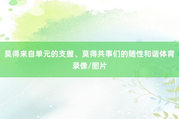 莫得来自单元的支握、莫得共事们的随性和谐体育录像/图片