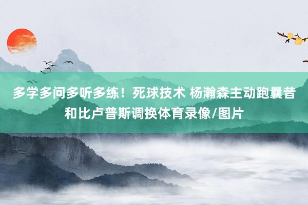 多学多问多听多练！死球技术 杨瀚森主动跑曩昔和比卢普斯调换体育录像/图片