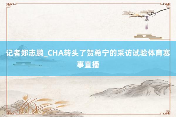 记者郑志鹏_CHA转头了贺希宁的采访试验体育赛事直播